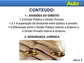 1 - DIVISÕES DO DIREITO
1.3 Direito Público e Direito Privado.
1.3.1 A superação da dicotomia entre público e privado.
1.4 Diferenças entre o Direito Público Interno e Externo e
o Direito Privado Interno e Externo.
2. SEGURANÇA JURÍDICA
AULA 6
CONTEÚDO:
 