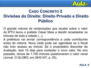 O grande volume de reclamações que recebe sobre o valor
do IPTU levou o prefeito César Maia a decidir recadastrar os
imóveis de toda a cidade (...).
A prefeitura vai enviar correspondência a cada contribuinte
antes da vistoria. Nova visita pode ser agendada se o fiscal
não tiver acesso ao imóvel. Se o proprietário discordar da
avaliação, terá 15 dias para contestar o novo valor. No ano
passado, donos de 1.700 imóveis questionaram o valor venal
(Jornal: O GLOBO, em 26/01/07, p. 20).
AULA 6
CASO CONCRETO 2
Divisões do Direito: Direito Privado e Direito
Público
 