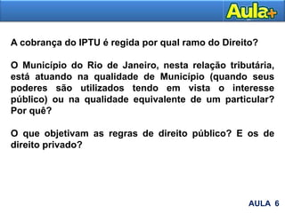 AULA 6
A cobrança do IPTU é regida por qual ramo do Direito?
O Município do Rio de Janeiro, nesta relação tributária,
está atuando na qualidade de Município (quando seus
poderes são utilizados tendo em vista o interesse
público) ou na qualidade equivalente de um particular?
Por quê?
O que objetivam as regras de direito público? E os de
direito privado?
 