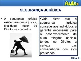  A segurança jurídica
existe para que a justiça,
finalidade maior do
Direito, se concretize.
AULA 6
SEGURANÇA JURÍDICA
Vale dizer que a
segurança jurídica
concede aos indivíduos a
garantia necessária para
o desenvolvimento de
suas relações sociais,
tendo, no Direito, a
certeza das
conseqüência dos atos
praticados.
 