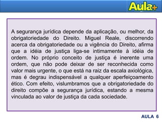 AULA 6
A segurança jurídica depende da aplicação, ou melhor, da
obrigatoriedade do Direito. Miguel Reale, discorrendo
acerca da obrigatoriedade ou a vigência do Direito, afirma
que a idéia de justiça liga-se intimamente à idéia de
ordem. No próprio conceito de justiça é inerente uma
ordem, que não pode deixar de ser reconhecida como
valor mais urgente, o que está na raiz da escala axiológica,
mas é degrau indispensável a qualquer aperfeiçoamento
ético. Com efeito, vislumbramos que a obrigatoriedade do
direito compõe a segurança jurídica, estando a mesma
vinculada ao valor de justiça da cada sociedade.
 