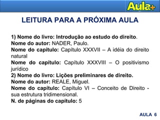 LEITURA PARA A PRÓXIMA AULA
1) Nome do livro: Introdução ao estudo do direito.
Nome do autor: NADER, Paulo.
Nome do capítulo: Capítulo XXXVII – A idéia do direito
natural
Nome do capítulo: Capítulo XXXVIII – O positivismo
jurídico
2) Nome do livro: Lições preliminares de direito.
Nome do autor: REALE, Miguel.
Nome do capítulo: Capítulo VI – Conceito de Direito -
sua estrutura tridimensional.
N. de páginas do capítulo: 5
AULA 6
 