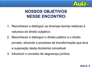 AULA 1
1. Reconhecer e distinguir as diversas teorias relativas à
natureza do direito subjetivo.
2. Reconhecer e distinguir o direito público e o direito
privado, situando o processo de transformação que leva
a superação desta dicotomia conceitual.
3. Introduzir o conceito de segurança jurídica.
AULA 6
NOSSOS OBJETIVOS
NESSE ENCONTRO:
 