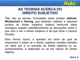 AS TEORIAS ACERCA DO
DIREITO SUBJETIVO
AULA 1
Três são as teorias, formuladas pelos juristas Jellinek,
Windscheid e Ihering, que tentaram explicar a natureza
jurídica do direito subjetivo, todavia nenhuma delas
conseguiu esgotar satisfatoriamente as discussões sobre o
que vem a ser o direito subjetivo e de que fonte o mesmo
insurgiu.
Para Ferraz Júnior, a questão em torno da qual se
empenham é saber se o direito subjetivo constitui também
um dado por si (a exemplo do direito objetivo) ou se,
contrariamente, é elaborado ou se faz nascer do direito
objetivo.
AULA 6
 