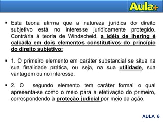  Esta teoria afirma que a natureza jurídica do direito
subjetivo está no interesse juridicamente protegido.
Contrária à teoria de Windscheid, a idéia de Ihering é
calcada em dois elementos constitutivos do princípio
do direito subjetivo:
 1. O primeiro elemento em caráter substancial se situa na
sua finalidade prática, ou seja, na sua utilidade, sua
vantagem ou no interesse.
 2. O segundo elemento tem caráter formal o qual
apresenta-se como o meio para a efetivação do primeiro,
correspondendo à proteção judicial por meio da ação.
AULA 6
 