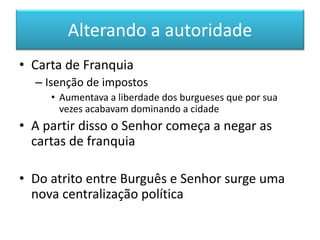 Alterando a autoridade 
•Carta de Franquia 
–Isenção de impostos 
•Aumentava a liberdade dos burgueses que por sua vezes acabavam dominando a cidade 
•A partir disso o Senhor começa a negar as cartas de franquia 
•Do atrito entre Burguês e Senhor surge uma nova centralização política  