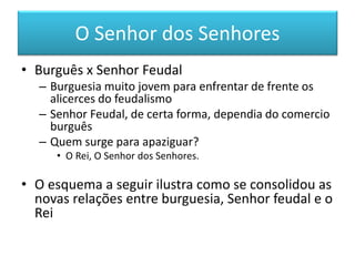 O Senhor dos Senhores 
•Burguês x Senhor Feudal 
–Burguesia muito jovem para enfrentar de frente os alicerces do feudalismo 
–Senhor Feudal, de certa forma, dependia do comercio burguês 
–Quem surge para apaziguar? 
•O Rei, O Senhor dos Senhores. 
•O esquema a seguir ilustra como se consolidou as novas relações entre burguesia, Senhor feudal e o Rei  
