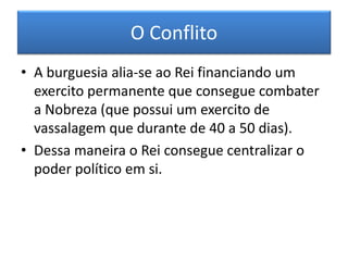 O Conflito 
•A burguesia alia-se ao Rei financiando um exercito permanente que consegue combater a Nobreza (que possui um exercito de vassalagem que durante de 40 a 50 dias). 
•Dessa maneira o Rei consegue centralizar o poder político em si. 