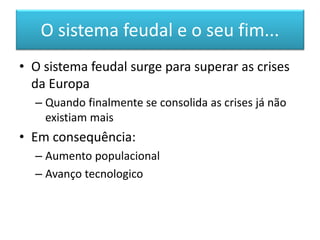 O sistema feudal e o seu fim... 
•O sistema feudal surge para superar as crises da Europa 
–Quando finalmente se consolida as crises já não existiam mais 
•Em consequência: 
–Aumento populacional 
–Avanço tecnologico  