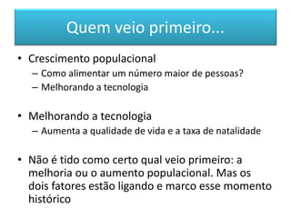 Quem veio primeiro... 
•Crescimento populacional 
–Como alimentar um número maior de pessoas? 
–Melhorando a tecnologia 
•Melhorando a tecnologia 
–Aumenta a qualidade de vida e a taxa de natalidade 
•Não é tido como certo qual veio primeiro: a melhoria ou o aumento populacional. Mas os dois fatores estão ligando e marco esse momento histórico  