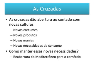 As Cruzadas 
•As cruzadas dão abertura ao contado com novas culturas 
–Novos costumes 
–Novos produtos 
–Novas manias 
–Novas necessidades de consumo 
•Como manter essas novas necessidades? 
–Reabertura do Mediterrâneo para o comércio  