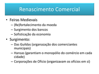 Renascimento Comercial 
•Feiras Medievais 
–(Re)fortalecimento da moeda 
–Surgimento dos bancos 
–Sofisticação da economia 
•Surgimento: 
–Das Guildas (organazação dos comerciantes municipais) 
–Hansas (garantiam o monopólio do comércio em cada cidade) 
–Corporações de Oficio (organizavam os ofícios em si)  