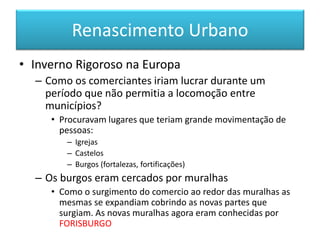 Renascimento Urbano 
•Inverno Rigoroso na Europa 
–Como os comerciantes iriam lucrar durante um período que não permitia a locomoção entre municípios? 
•Procuravam lugares que teriam grande movimentação de pessoas: 
–Igrejas 
–Castelos 
–Burgos (fortalezas, fortificações) 
–Os burgos eram cercados por muralhas 
•Como o surgimento do comercio ao redor das muralhas as mesmas se expandiam cobrindo as novas partes que surgiam. As novas muralhas agora eram conhecidas por FORISBURGO  