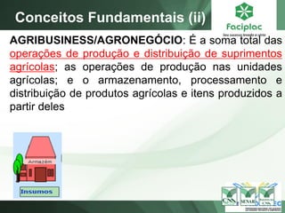 AGRIBUSINESS/AGRONEGÓCIO: É a soma total das
operações de produção e distribuição de suprimentos
agrícolas; as operações de produção nas unidades
agrícolas; e o armazenamento, processamento e
distribuição de produtos agrícolas e itens produzidos a
partir deles
Conceitos Fundamentais (ii)
 