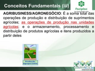 AGRIBUSINESS/AGRONEGÓCIO: É a soma total das
operações de produção e distribuição de suprimentos
agrícolas; as operações de produção nas unidades
agrícolas; e o armazenamento, processamento e
distribuição de produtos agrícolas e itens produzidos a
partir deles
Conceitos Fundamentais (iii)
 