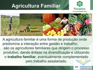 Agricultura Familiar
A agricultura familiar é uma forma de produção onde
predomina a interação entre gestão e trabalho;
são os agricultores familiares que dirigem o processo
produtivo, dando ênfase na diversificação e utilizando
o trabalho familiar, eventualmente complementado
pelo trabalho assalariado.
 