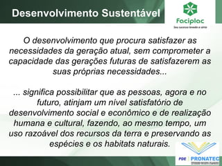 O desenvolvimento que procura satisfazer as
necessidades da geração atual, sem comprometer a
capacidade das gerações futuras de satisfazerem as
suas próprias necessidades...
... significa possibilitar que as pessoas, agora e no
futuro, atinjam um nível satisfatório de
desenvolvimento social e econômico e de realização
humana e cultural, fazendo, ao mesmo tempo, um
uso razoável dos recursos da terra e preservando as
espécies e os habitats naturais.
Desenvolvimento Sustentável
 