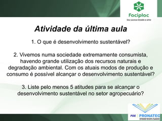 Atividade da última aula
1. O que é desenvolvimento sustentável?
2. Vivemos numa sociedade extremamente consumista,
havendo grande utilização dos recursos naturais e
degradação ambiental. Com os atuais modos de produção e
consumo é possível alcançar o desenvolvimento sustentável?
3. Liste pelo menos 5 atitudes para se alcançar o
desenvolvimento sustentável no setor agropecuário?
 