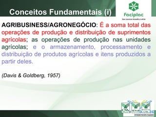 AGRIBUSINESS/AGRONEGÓCIO: É a soma total das
operações de produção e distribuição de suprimentos
agrícolas; as operações de produção nas unidades
agrícolas; e o armazenamento, processamento e
distribuição de produtos agrícolas e itens produzidos a
partir deles.
(Davis & Goldberg, 1957)
Conceitos Fundamentais (i)
 