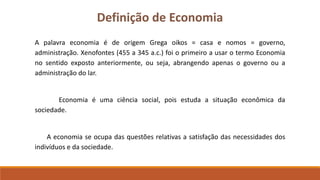 Definição de Economia 
A palavra economia é de origem Grega oikos = casa e nomos = governo, 
administração. Xenofontes (455 a 345 a.c.) foi o primeiro a usar o termo Economia 
no sentido exposto anteriormente, ou seja, abrangendo apenas o governo ou a 
administração do lar. 
Economia é uma ciência social, pois estuda a situação econômica da 
sociedade. 
A economia se ocupa das questões relativas a satisfação das necessidades dos 
indivíduos e da sociedade. 
 