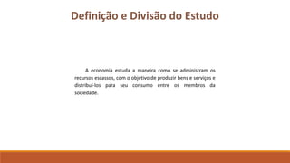 Definição e Divisão do Estudo 
A economia estuda a maneira como se administram os 
recursos escassos, com o objetivo de produzir bens e serviços e 
distribuí-los para seu consumo entre os membros da 
sociedade. 
 