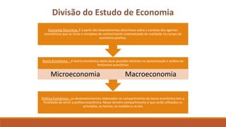 Divisão do Estudo de Economia 
Economia Descritiva. É a partir dos levantamentos descritivos sobre a conduta dos agentes 
econômicos que se inicia o complexo de conhecimento sistematizado da realidade no campo da 
economia positiva. 
Teoria Econômica - A teoria econômica adota duas posições distintas na apresentação e análise do 
fenômeno econômico 
Microeconomia Macroeconomia 
Política Econômica - os desenvolvimentos elaborados no compartimento da teoria econômica tem a 
finalidade de servir a política econômica. Nesse terceiro compartimento é que serão utilizados os 
princípios, as teorias, os modelos e as leis 
 