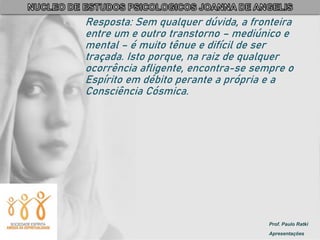 Prof. Paulo Ratki
Apresentações
Resposta: Sem qualquer dúvida, a fronteira
entre um e outro transtorno – mediúnico e
mental – é muito tênue e difícil de ser
traçada. Isto porque, na raiz de qualquer
ocorrência afligente, encontra-se sempre o
Espírito em débito perante a própria e a
Consciência Cósmica.
 