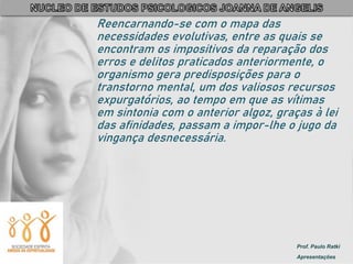 Prof. Paulo Ratki
Apresentações
Reencarnando-se com o mapa das
necessidades evolutivas, entre as quais se
encontram os impositivos da reparação dos
erros e delitos praticados anteriormente, o
organismo gera predisposições para o
transtorno mental, um dos valiosos recursos
expurgatórios, ao tempo em que as vítimas
em sintonia com o anterior algoz, graças à lei
das afinidades, passam a impor-lhe o jugo da
vingança desnecessária.
 