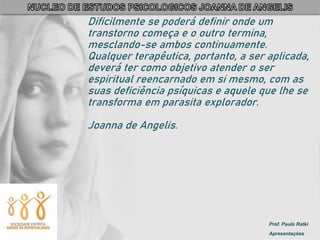 Prof. Paulo Ratki
Apresentações
Dificilmente se poderá definir onde um
transtorno começa e o outro termina,
mesclando-se ambos continuamente.
Qualquer terapêutica, portanto, a ser aplicada,
deverá ter como objetivo atender o ser
espiritual reencarnado em si mesmo, com as
suas deficiência psíquicas e aquele que lhe se
transforma em parasita explorador.
Joanna de Angelis.
 