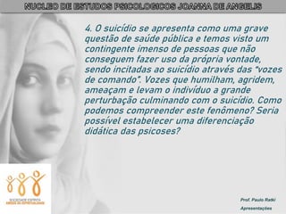 Prof. Paulo Ratki
Apresentações
4. O suicídio se apresenta como uma grave
questão de saúde pública e temos visto um
contingente imenso de pessoas que não
conseguem fazer uso da própria vontade,
sendo incitadas ao suicídio através das “vozes
de comando”. Vozes que humilham, agridem,
ameaçam e levam o indivíduo a grande
perturbação culminando com o suicídio. Como
podemos compreender este fenômeno? Seria
possível estabelecer uma diferenciação
didática das psicoses?
 