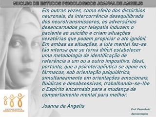 Prof. Paulo Ratki
Apresentações
Em outras vezes, como efeito dos distúrbios
neuronais, da intercorrência desequilibrada
dos neurotransmissores, os adversários
desencarnados por telepatia induzem o
paciente ao suicídio e criam situações
vexatórias que podem propiciar o ato ignóbil.
Em ambas as situações, a luta mental faz-se
tão intensa que se torna difícil estabelecer
uma metodologia de identificação de
referência a um ou a outro impositivo. Ideal,
portanto, que a psicoterapêutica se apoie em
fármacos, sob orientação psiquiátrica,
simultaneamente em orientações emocionais,
fluídicas e desobsessivas, trabalhando-se-lhe
o Espírito encarnado para a mudança de
comportamento mental para melhor.
Joanna de Angelis
 
