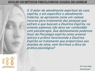 Prof. Paulo Ratki
Apresentações
5. O setor de atendimento espiritual da casa
espírita, e em específico o atendimento
fraterno, se apresenta como um valioso
recurso para tratamento das pessoas que
sofrem e que buscam a Doutrina Espírita, no
entanto sabemos não deve ser confundido
com psicoterapia. Que delineamento podemos
fazer da Psicologia espírita como arsenal
teórico e prático favorecendo a Doutrina
Espírita no tratamento que proporciona aos
doentes da alma, sem ferirmos a ética da
prática psicológica?
 