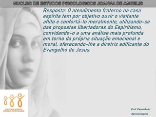 Prof. Paulo Ratki
Apresentações
Resposta: O atendimento fraterno na casa
espírita tem por objetivo ouvir o visitante
aflito e confortá-lo moralmente, utilizando-se
das propostas libertadoras do Espiritismo,
convidando-o a uma análise mais profunda
em torno da própria situação emocional e
moral, oferecendo-lhe a diretriz edificante do
Evangelho de Jesus.
 