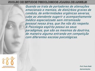 Prof. Paulo Ratki
Apresentações
Quando se trata de portadores de alienações
emocionais e mentais, de distúrbios graves de
conduta, de enfermidades orgânicas severas,
cabe ao atendente sugerir o acompanhamento
médico especializado sem intromissão
pessoal nessa área, que lhe não diz respeito.
A Psicologia espírita possui os seus
paradigmas, que são os mesmos da doutrina,
de maneira alguma entrando em competição
com diferentes escolas psicológicas.
 