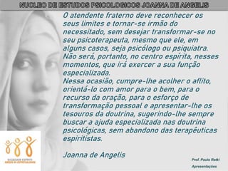 Prof. Paulo Ratki
Apresentações
O atendente fraterno deve reconhecer os
seus limites e tornar-se irmão do
necessitado, sem desejar transformar-se no
seu psicoterapeuta, mesmo que ele, em
alguns casos, seja psicólogo ou psiquiatra.
Não será, portanto, no centro espírita, nesses
momentos, que irá exercer a sua função
especializada.
Nessa ocasião, cumpre-lhe acolher o aflito,
orientá-lo com amor para o bem, para o
recurso da oração, para o esforço de
transformação pessoal e apresentar-lhe os
tesouros da doutrina, sugerindo-lhe sempre
buscar a ajuda especializada nas doutrina
psicológicas, sem abandono das terapêuticas
espiritistas.
Joanna de Angelis
 