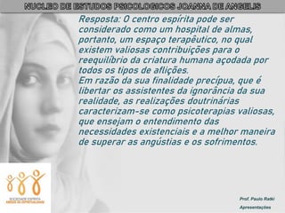 Prof. Paulo Ratki
Apresentações
Resposta: O centro espírita pode ser
considerado como um hospital de almas,
portanto, um espaço terapêutico, no qual
existem valiosas contribuições para o
reequilíbrio da criatura humana açodada por
todos os tipos de aflições.
Em razão da sua finalidade precípua, que é
libertar os assistentes da ignorância da sua
realidade, as realizações doutrinárias
caracterizam-se como psicoterapias valiosas,
que ensejam o entendimento das
necessidades existenciais e a melhor maneira
de superar as angústias e os sofrimentos.
 