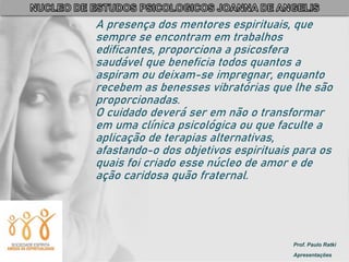 Prof. Paulo Ratki
Apresentações
A presença dos mentores espirituais, que
sempre se encontram em trabalhos
edificantes, proporciona a psicosfera
saudável que beneficia todos quantos a
aspiram ou deixam-se impregnar, enquanto
recebem as benesses vibratórias que lhe são
proporcionadas.
O cuidado deverá ser em não o transformar
em uma clínica psicológica ou que faculte a
aplicação de terapias alternativas,
afastando-o dos objetivos espirituais para os
quais foi criado esse núcleo de amor e de
ação caridosa quão fraternal.
 