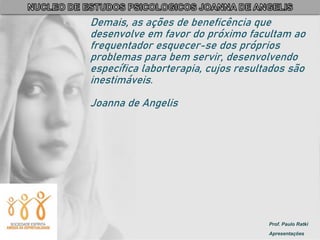 Prof. Paulo Ratki
Apresentações
Demais, as ações de beneficência que
desenvolve em favor do próximo facultam ao
frequentador esquecer-se dos próprios
problemas para bem servir, desenvolvendo
específica laborterapia, cujos resultados são
inestimáveis.
Joanna de Angelis
 