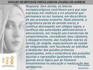 Prof. Paulo Ratki
Apresentações
Resposta: Sem dúvida, os fatores
sociopsicológicos contribuem para que seja
expressa em violência a ira ancestral que
permanece no ser humano, em decorrência
do seu processo evolutivo. Nada obstante, a
progressiva perda do sentido moral, o
contínuo desrespeito aos códigos legais, a
leniência das autoridades administrativas e
educacionais, em relação aos transtornos de
comportamento, concedendo-lhes cidadania,
o desaparecimento, das tradições nobres da
família, da religião, especialmente do estado
de religiosidade, vem facultando ao indivíduo
o desbordar das paixões primevas,
asselvajadas, ante a consciência das punições
injustas e repressões igualmente violentas,
quando seria lógico que se fizessem
investimentos na educação e reeducação dos
agressores...
 