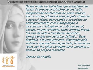 Prof. Paulo Ratki
Apresentações
Desse modo, os indivíduos que transitam nas
faixas do processo primário de evolução,
incapazes de destacarem-se pelos valores
éticos morais, chama a atenção pela violência
e agressividade, derrapando a sociedade no
acumpliciamento com a drogadição, o
alcoolismo, o tabagismo e o abuso sexual,
porque, invariavelmente, como afirmou Freud,
“na raiz de todo o transtorno neurótico,
sempre existe um distúrbio da libido.” Esse
distúrbio, é invariavelmente, disfarçado pela
violência que explode no paciente, tornando-o
revel, por lhe faltar coragem para enfrentar o
desafio da própria morbidez.
Joanna de Angelis
 