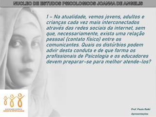 Prof. Paulo Ratki
Apresentações
1 – Na atualidade, vemos jovens, adultos e
crianças cada vez mais interconectados
através das redes sociais da internet, sem
que, necessariamente, exista uma relação
pessoal (contato físico) entre os
comunicantes. Quais os distúrbios podem
advir desta conduta e de que forma os
profissionais de Psicologia e os educadores
devem preparar-se para melhor atende-los?
 