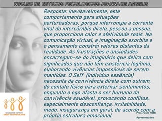 Prof. Paulo Ratki
Apresentações
Resposta: Inevitavelmente, este
comportamento gera situações
perturbadoras, porque interrompe a corrente
vital do intercâmbio direto, pessoa a pessoa,
que proporciona calor e afetividade reais. Na
comunicação virtual, a imaginação exorbita e
o pensamento constrói valores distantes da
realidade. As frustrações e ansiedades
encarregam-se do imaginário que delira com
significados que não têm existência legítima,
elaborando vivências impossíveis de serem
mantidas. O Self (indivíduo essência)
necessita da convivência direta com outrem,
do contato físico para externar sentimentos,
enquanto o ego afasta o ser humano da
convivência saudável, provocando conflitos,
especialmente desconfiança, irritabilidade,
medo, insegurança em geral, de acordo com a
própria estrutura emocional.
 