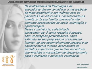 Prof. Paulo Ratki
Apresentações
Os profissionais da Psicologia e os
educadores devem considerar a necessidade
de mais significativa convivência com os
pacientes e os educandos, considerando-os
membros da sua família universal e não
somente necessitados de apoio, orientação e
aprendizagem.
Nessa convivência, a afetividade
apresentar-se-á como respeito à pessoa,
sem vinculações perturbadoras, como
estímulo ao seu progresso e crescimento
interior, ao seu desenvolvimento pessoal e ao
enriquecimento interno, descobrindo os
atributos superiores que se lhes encontram
adormecidos e necessitam do despertamento
para a realidade e aplicação existencial.
 