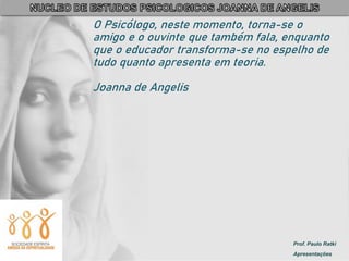 Prof. Paulo Ratki
Apresentações
O Psicólogo, neste momento, torna-se o
amigo e o ouvinte que também fala, enquanto
que o educador transforma-se no espelho de
tudo quanto apresenta em teoria.
Joanna de Angelis
 