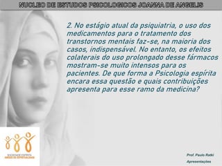 Prof. Paulo Ratki
Apresentações
2. No estágio atual da psiquiatria, o uso dos
medicamentos para o tratamento dos
transtornos mentais faz-se, na maioria dos
casos, indispensável. No entanto, os efeitos
colaterais do uso prolongado desse fármacos
mostram-se muito intensos para os
pacientes. De que forma a Psicologia espírita
encara essa questão e quais contribuições
apresenta para esse ramo da medicina?
 