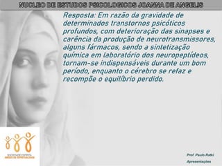 Prof. Paulo Ratki
Apresentações
Resposta: Em razão da gravidade de
determinados transtornos psicóticos
profundos, com deterioração das sinapses e
carência da produção de neurotransmissores,
alguns fármacos, sendo a sintetização
química em laboratório dos neuropeptídeos,
tornam-se indispensáveis durante um bom
período, enquanto o cérebro se refaz e
recompõe o equilíbrio perdido.
 