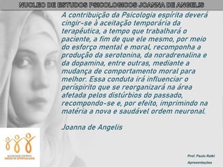 Prof. Paulo Ratki
Apresentações
A contribuição da Psicologia espírita deverá
cingir-se à aceitação temporária da
terapêutica, a tempo que trabalhará o
paciente, a fim de que ele mesmo, por meio
do esforço mental e moral, recomponha a
produção da serotonina, da noradrenalina e
da dopamina, entre outras, mediante a
mudança de comportamento moral para
melhor. Essa conduta irá influenciar o
períspirito que se reorganizará na área
afetada pelos distúrbios do passado,
recompondo-se e, por efeito, imprimindo na
matéria a nova e saudável ordem neuronal.
Joanna de Angelis
 