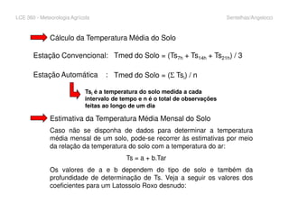 LCE 360 - Meteorologia Agrícola Sentelhas/Angelocci
Cálculo da Temperatura Média do Solo
Tmed do Solo = (Ts7h + Ts14h + Ts21h) / 3
Tmed do Solo = (Σ Tsi) / n
Estação Convencional:
Estação Automática :
Tsi é a temperatura do solo medida a cada
intervalo de tempo e n é o total de observações
feitas ao longo de um dia
Estimativa da Temperatura Média Mensal do Solo
Caso não se disponha de dados para determinar a temperatura
média mensal de um solo, pode-se recorrer às estimativas por meio
da relação da temperatura do solo com a temperatura do ar:
Ts = a + b.Tar
Os valores de a e b dependem do tipo de solo e também da
profundidade de determinação de Ts. Veja a seguir os valores dos
coeficientes para um Latossolo Roxo desnudo:
 
