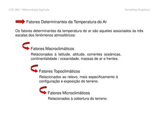 LCE 360 - Meteorologia Agrícola Sentelhas/Angelocci
Fatores Determinantes da Temperatura do Ar
Os fatores determinantes da temperatura do ar são aqueles associados às três
escalas dos fenômenos atmosféricos:
Fatores Macroclimáticos
Relacionados à latitude, altitude, correntes oceânicas,
continentalidade / oceanidade, massas de ar e frentes.
Fatores Topoclimáticos
Relacionados ao relevo, mais especificamente à
configuração e exposição do terreno.
Fatores Microclimáticos
Relacionados à cobertura do terreno.
 