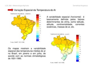LCE 360 - Meteorologia Agrícola Sentelhas/Angelocci
Variação Espacial da Temperatura do Ar
A variabilidade espacial (horizontal) é
basicamente definida pelos fatores
determinantes do clima, como latitude,
altitude, continentalidade, correntes
oceânicas, massas de ar, etc.
Os mapas mostram a variabilidade
espacial das temperaturas médias do ar
no Brasil, em janeiro e em julho, de
acordo com as normais climatológicas
de 1931-1990.
 
